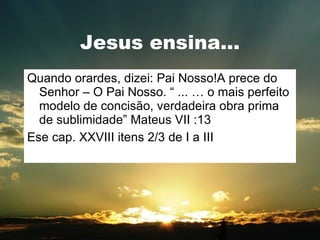 Jesus ensina... Quando orardes, dizei: Pai Nosso!A prece do Senhor – O Pai Nosso. “ ... É o mais perfeito modelo de concisão, verdadeira obra prima de sublimidade” Mateus VII :13 Ese cap. XXVIII itens 2/3 de I a III 