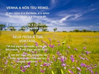VENHA A NÓS TEU REINO.VENHA A NÓS TEU REINO.
O teu reino é a Verdade, e o amorO teu reino é a Verdade, e o amor
de toda idade, e a alegria dede toda idade, e a alegria de
viver...viver...
É a saúde perfeita, e o prazer deÉ a saúde perfeita, e o prazer de
quem aceita que tu estás em todoquem aceita que tu estás em todo
ser.ser.
SEJA FEITA A TUASEJA FEITA A TUA
VONTADEVONTADE
A tua santa vontade, e me darA tua santa vontade, e me dar
felicidade, é me ligar só no Bem...felicidade, é me ligar só no Bem...
É me dar logo em seguida, asÉ me dar logo em seguida, as
boas coisas da vida que euboas coisas da vida que eu
desejo também.desejo também.
 