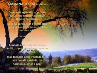 ASSIM NA TERRAASSIM NA TERRA como nocomo no
céu...céu...
Deus está na matéria, porqueDeus está na matéria, porque
Deus não é miséria porqueDeus não é miséria porque
Deus é perfeição.Deus é perfeição.
Se meu corpo está doente, liga-Se meu corpo está doente, liga-
me em Deus novamente e ficome em Deus novamente e fico
de novo são!de novo são!
Assim na terraAssim na terra COMO NOCOMO NO
CÉU...CÉU...
A mente é um céu eterno, ou,A mente é um céu eterno, ou,
então, o próprio inferno, que noentão, o próprio inferno, que no
início se traz.início se traz.
Mas fazendo a tua vontade tereiMas fazendo a tua vontade terei
um céu de verdade, deum céu de verdade, de
harmonia, amor e paz.harmonia, amor e paz.
 