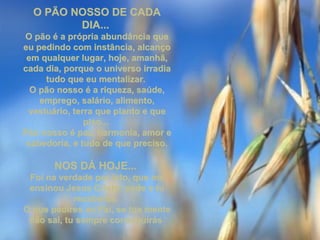 O PÃO NOSSO DE CADAO PÃO NOSSO DE CADA
DIA...DIA...
O pão é a própria abundância queO pão é a própria abundância que
eu pedindo com instância, alcançoeu pedindo com instância, alcanço
em qualquer lugar, hoje, amanhã,em qualquer lugar, hoje, amanhã,
cada dia, porque o universo irradiacada dia, porque o universo irradia
tudo que eu mentalizar.tudo que eu mentalizar.
O pão nosso é a riqueza, saúde,O pão nosso é a riqueza, saúde,
emprego, salário, alimento,emprego, salário, alimento,
vestuário, terra que planto e quevestuário, terra que planto e que
piso...piso...
Pão nosso é paz, harmonia, amor ePão nosso é paz, harmonia, amor e
sabedoria, e tudo de que preciso.sabedoria, e tudo de que preciso.
NOS DÁ HOJE...NOS DÁ HOJE...
Foi na verdade por isto, que meFoi na verdade por isto, que me
ensinou Jesus Cristo: pede e tuensinou Jesus Cristo: pede e tu
receberás.receberás.
O que pedires ao Pai, se tua menteO que pedires ao Pai, se tua mente
não sai, tu sempre conseguirásnão sai, tu sempre conseguirás
 