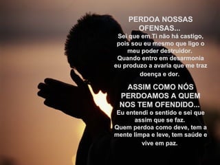 PERDOA NOSSASPERDOA NOSSAS
OFENSAS...OFENSAS...
Sei que em Ti não há castigo,Sei que em Ti não há castigo,
pois sou eu mesmo que ligo opois sou eu mesmo que ligo o
meu poder destruidor.meu poder destruidor.
Quando entro em desarmoniaQuando entro em desarmonia
eu produzo a avaria que me trazeu produzo a avaria que me traz
doença e dor.doença e dor.
ASSIM COMO NÓSASSIM COMO NÓS
PERDOAMOS A QUEMPERDOAMOS A QUEM
NOS TEM OFENDIDO...NOS TEM OFENDIDO...
Eu entendi o sentido e sei queEu entendi o sentido e sei que
assim que se faz.assim que se faz.
Quem perdoa como deve, tem aQuem perdoa como deve, tem a
mente limpa e leve, tem saúde emente limpa e leve, tem saúde e
vive em paz.vive em paz.
 