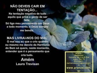 NÃO DEVEIS CAIR EMNÃO DEVEIS CAIR EM
TENTAÇÃO...TENTAÇÃO...
Na tentação negativa de tudoNa tentação negativa de tudo
aquilo que priva a gente de seraquilo que priva a gente de ser
feliz.feliz.
Só ligo meu pensamento em DeusSó ligo meu pensamento em Deus
a todo momento, e Deus semprea todo momento, e Deus sempre
me bendiz.me bendiz.
MAS LIVRAI-NOS DO MALMAS LIVRAI-NOS DO MAL
O mal sou eu que o crio quandoO mal sou eu que o crio quando
eu mesmo me desvio da Harmoniaeu mesmo me desvio da Harmonia
do Bem só quero, neste momento,do Bem só quero, neste momento,
entender que é o pensamento queentender que é o pensamento que
cria tudo.cria tudo.
AmémAmém
Lauro TrevisanLauro Trevisan
Música :Música :
BeethovenBeethoven
Concerto No. 5 in E-FlatConcerto No. 5 in E-Flat
major, Op. 73major, Op. 73
Montagem :Montagem :
maricarusocunha@terra.com.maricarusocunha@terra.com.
brbr
www.pranos.com.www.pranos.com.
brbr
 