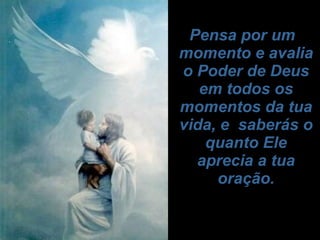   Pensa por um momento e avalia o Poder de Deus em todos os momentos da tua vida, e  saberás o quanto Ele aprecia a tua oração.   