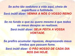 Se acho tão sedutora a vida aqui, cheia de supérfluos e futilidade. Será inútil dizer:  VENHA A NÓS O VOSSO REINO Se no fundo o que eu quero mesmo é que todos os meus desejos se realizem. Será inútil dizer:  SEJA FEITA A VOSSA VONTADE. Se prefiro acumular riquezas, desprezando meus irmãos que passam fome. Será inútil dizer:  O PÃO NOSSO DE CADA DIA NOS DAI HOJE. 