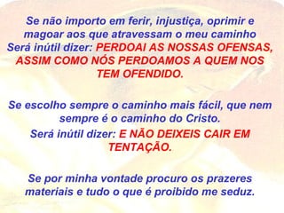 Se não importo em ferir, injustiça, oprimir e magoar aos que atravessam o meu caminho Será inútil dizer:  PERDOAI AS NOSSAS OFENSAS, ASSIM COMO NÓS PERDOAMOS A QUEM NOS TEM OFENDIDO. Se escolho sempre o caminho mais fácil, que nem sempre é o caminho do Cristo. Será inútil dizer:  E NÃO DEIXEIS CAIR EM TENTAÇÃO. Se por minha vontade procuro os prazeres materiais e tudo o que é proibido me seduz. 