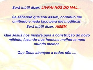 Será inútil dizer:  LIVRAI-NOS DO MAL.... Se sabendo que sou assim, continuo me omitindo e nada faço para me modificar. Será inútil dizer:  AMÉM. Que Jesus nos inspire para a construção do novo milênio, fazendo-nos homens melhores num mundo melhor. Que Deus abençoe a todos nós .... 