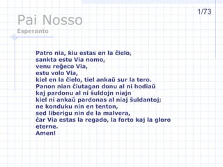 Pai Nosso
Esperanto
Patro nia, kiu estas en la ĉielo,
sankta estu Via nomo,
venu reĝeco Via,
estu volo Via,
kiel en la ĉielo, tiel ankaŭ sur la tero.
Panon nian ĉiutagan donu al ni hodiaŭ
kaj pardonu al ni ŝuldojn niajn
kiel ni ankaŭ pardonas al niaj ŝuldantoj;
ne konduku nin en tenton,
sed liberigu nin de la malvera,
ĉar Via estas la regado, la forto kaj la gloro
eterne.
Amen!
1/73
 