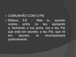  COMUNHÃO COM O PAI
 Mateus    6:6 - Mas tu, quando
  orares,   entra  no    teu   aposento
  e, fechando a tua porta, ora a teu Pai
  que está em secreto; e teu Pai, que vê
  em      secreto,  te     recompensará
  publicamente.
 