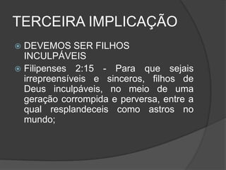 TERCEIRA IMPLICAÇÃO
 DEVEMOS SER FILHOS
  INCULPÁVEIS
 Filipenses 2:15 - Para que sejais
  irrepreensíveis e sinceros, filhos de
  Deus inculpáveis, no meio de uma
  geração corrompida e perversa, entre a
  qual resplandeceis como astros no
  mundo;
 