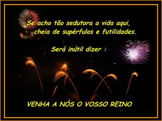 VENHA A NÓS O VOSSO REINO Se acho tão sedutora a vida aqui, cheia de supérfulos e futilidades. Será inútil dizer : 