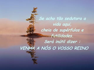 Se acho tão sedutora a vida aqui, cheia de supérfulos e futilidades. Será inútil dizer : VENHA A NÓS O VOSSO REINO 