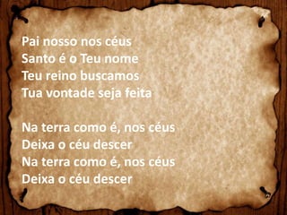 Pai nosso nos céus 
Santo é o Teu nome 
Teu reino buscamos 
Tua vontade seja feita 
Na terra como é, nos céus 
Deixa o céu descer 
Na terra como é, nos céus 
Deixa o céu descer 
 