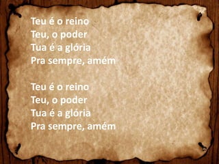 Teu é o reino 
Teu, o poder 
Tua é a glória 
Pra sempre, amém 
Teu é o reino 
Teu, o poder 
Tua é a glória 
Pra sempre, amém 
 