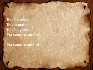 Teu é o reino 
Teu, o poder 
Tua é a glória 
Pra sempre, amém 
Pra sempre amém! 

