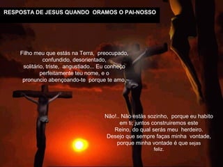 RESPOSTA DE JESUS QUANDO ORAMOS O PAI-NOSSO
Não!.. Não estás sozinho, porque eu habito
em ti; juntos construiremos este
Reino, do qual serás meu herdeiro.
Desejo que sempre faças minha vontade,
porque minha vontade é que sejas
feliz.
Filho meu que estás na Terra, preocupado,
confundido, desorientado,
solitário, triste, angustiado... Eu conheço
perfeitamente teu nome, e o
pronuncio abençoando-te porque te amo.
 