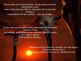 Deves saber que contas sempre comigo porque nunca te
abandonarei e que
terás o pão para hoje. Não te preocupes. Só te peço que
sempre o
compartilhes com teu próximo... com teus irmãos.
Desejo que nunca caias em tentação, por isso segure
bem forte a minha mão e
sempre confie em mim e eu te libertarei do mal.
Deves saber que sempre perdôo todas tuas ofensas, antes,
inclusive, e que
as cometas, ainda sabendo que as farás, por isso te peço
que faças o mesmo
com os que te ofendem.
 