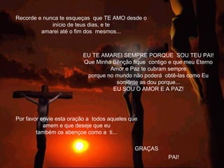 Recorde e nunca te esqueças que TE AMO desde o
início de teus dias, e te
amarei até o fim dos mesmos...
GRAÇAS
Por favor envie esta oração a todos aqueles que
amem e que deseje que eu
também os abençoe como a ti...
             
EU TE AMAREI SEMPRE PORQUE SOU TEU PAI!
Que Minha Bênção fique contigo e que meu Eterno
Amor e Paz te cubram sempre
porque no mundo não poderá obtê-las como Eu
somente as dou porque...
EU SOU O AMOR E A PAZ!
PAI!
 