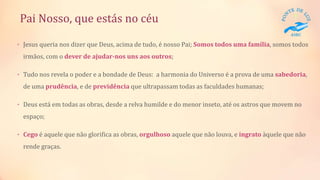 Pai Nosso, que estás no céu
• Jesus queria nos dizer que Deus, acima de tudo, é nosso Pai; Somos todos uma família, somos todos
irmãos, com o dever de ajudar-nos uns aos outros;
• Tudo nos revela o poder e a bondade de Deus: a harmonia do Universo é a prova de uma sabedoria,
de uma prudência, e de previdência que ultrapassam todas as faculdades humanas;
• Deus está em todas as obras, desde a relva humilde e do menor inseto, até os astros que movem no
espaço;
• Cego é aquele que não glorifica as obras, orgulhoso aquele que não louva, e ingrato àquele que não
rende graças.
 