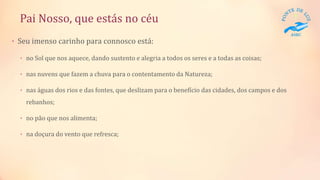 Pai Nosso, que estás no céu
• Seu imenso carinho para connosco está:
• no Sol que nos aquece, dando sustento e alegria a todos os seres e a todas as coisas;
• nas nuvens que fazem a chuva para o contentamento da Natureza;
• nas águas dos rios e das fontes, que deslizam para o benefício das cidades, dos campos e dos
rebanhos;
• no pão que nos alimenta;
• na doçura do vento que refresca;
 