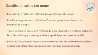 Santificado seja o teu nome
• Jesus louvou o Pai Celeste, distribuindo o contentamento e a paz;
• Espalhou a esperança e a caridade na Terra, enriquecendo os homens de
fraternidade e alegria;
• Tudo o que temos, tudo o que vemos, tudo o que recebemos e sentimos pertence a
Deus, Nosso Pai, que tudo engrandece e aperfeiçoa, em nosso benefício;
• Por essa razão, devemos lembrar que estaremos santificando o nome de Deus
sempre que estivermos realizando o melhor que possamos fazer.
 