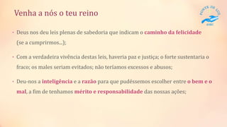 Venha a nós o teu reino
• Deus nos deu leis plenas de sabedoria que indicam o caminho da felicidade
(se a cumprirmos...);
• Com a verdadeira vivência destas leis, haveria paz e justiça; o forte sustentaria o
fraco; os males seriam evitados; não teríamos excessos e abusos;
• Deu-nos a inteligência e a razão para que pudéssemos escolher entre o bem e o
mal, a fim de tenhamos mérito e responsabilidade das nossas ações;
 