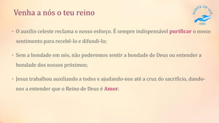 Venha a nós o teu reino
• O auxílio celeste reclama o nosso esforço. É sempre indispensável purificar o nosso
sentimento para recebê-lo e difundi-lo;
• Sem a bondade em nós, não poderemos sentir a bondade de Deus ou entender a
bondade dos nossos próximos;
• Jesus trabalhou auxiliando a todos e ajudando-nos até a cruz do sacrifício, dando-
nos a entender que o Reino de Deus é Amor.
 