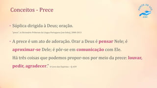 Conceitos - Prece
• Súplica dirigida à Deus; oração.
"prece", in Dicionário Priberam da Língua Portuguesa [em linha], 2008-2013
• A prece é um ato de adoração. Orar a Deus é pensar Nele; é
aproximar-se Dele; é pôr-se em comunicação com Ele.
Há três coisas que podemos propor-nos por meio da prece: louvar,
pedir, agradecer.” O Livro dos Espíritos – Q. 659
 
