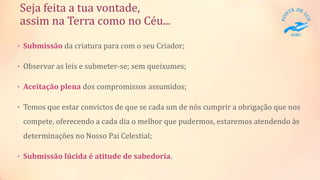 Seja feita a tua vontade,
assim na Terra como no Céu...
• Submissão da criatura para com o seu Criador;
• Observar as leis e submeter-se; sem queixumes;
• Aceitação plena dos compromissos assumidos;
• Temos que estar convictos de que se cada um de nós cumprir a obrigação que nos
compete, oferecendo a cada dia o melhor que pudermos, estaremos atendendo às
determinações no Nosso Pai Celestial;
• Submissão lúcida é atitude de sabedoria.
 