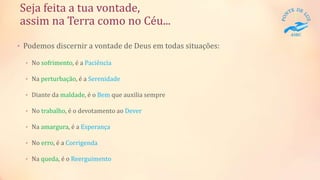 Seja feita a tua vontade,
assim na Terra como no Céu...
• Podemos discernir a vontade de Deus em todas situações:
• No sofrimento, é a Paciência
• Na perturbação, é a Serenidade
• Diante da maldade, é o Bem que auxilia sempre
• No trabalho, é o devotamento ao Dever
• Na amargura, é a Esperança
• No erro, é a Corrigenda
• Na queda, é o Reerguimento
 