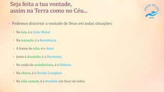 Seja feita a tua vontade,
assim na Terra como no Céu...
• Podemos discernir a vontade de Deus em todas situações:
• Na luta, é o Valor Moral
• Na tentação, é a Resistência
• À frente do ódio, é o Amor
• Junto à discórdia, é a Harmonia
• No ruído da maledicência, é o Silêncio
• Na ofensa, é o Perdão Completo
• Na vida comum, é a Bondade em favor de todos.
 