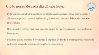 O pão nosso de cada dia dá-nos hoje...
• Pedir alimento indispensável à sustentação das forças do corpo, mas também o
alimento espiritual que necessitamos para o nosso desenvolvimento moral e
intelectual;
• Deus nos deu inteligência para procura meios de prover às nossas necessidades e
bem-estar;
• Sustento para a matéria e força para o Espírito, de modo a prosseguir no roteiro de
redenção, no qual exercita as experiências evolutivas.
 