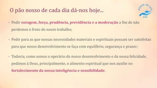 O pão nosso de cada dia dá-nos hoje...
• Pedir coragem, força, prudência, previdência e a moderação a fim de não
perdemos o fruto do nosso trabalho;
• Pedir para as que nossas necessidades materiais e espirituais possam ser satisfeitas
para que nosso desenvolvimento se faça com equilíbrio, segurança e prazer;
• Todavia, como somos o operário do nosso desenvolvimento e da nossa felicidade,
pedimos à Deus, principalmente, o alimento espiritual que nos auxilie no
fortalecimento da nossa inteligência e sensibilidade.
 