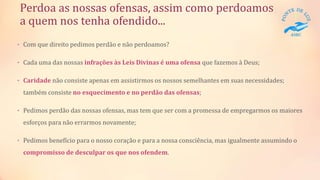 Perdoa as nossas ofensas, assim como perdoamos
a quem nos tenha ofendido...
• Com que direito pedimos perdão e não perdoamos?
• Cada uma das nossas infrações às Leis Divinas é uma ofensa que fazemos à Deus;
• Caridade não consiste apenas em assistirmos os nossos semelhantes em suas necessidades;
também consiste no esquecimento e no perdão das ofensas;
• Pedimos perdão das nossas ofensas, mas tem que ser com a promessa de empregarmos os maiores
esforços para não errarmos novamente;
• Pedimos benefício para o nosso coração e para a nossa consciência, mas igualmente assumindo o
compromisso de desculpar os que nos ofendem.
 