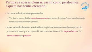Perdoa as nossas ofensas, assim como perdoamos
a quem nos tenha ofendido...
• Há quem substitua o tempo do verbo:
• "Perdoai as nossas dívidas quando perdoarmos os nossos devedores”, num reconhecimento
honesto da dificuldade em perdoar.
• Jesus, sabendo da nossa inferioridade espiritual, colocou o verbo no presente,
justamente, para que ao repeti-lá, nos conscientizemos da importância e da
necessidade do perdão.
 