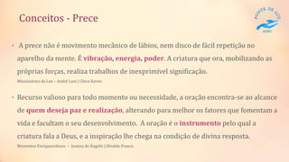 Conceitos - Prece
• A prece não é movimento mecânico de lábios, nem disco de fácil repetição no
aparelho da mente. É vibração, energia, poder. A criatura que ora, mobilizando as
próprias forças, realiza trabalhos de inexprimível significação.
Missionários da Luz – André Luiz | Chico Xavier
• Recurso valioso para todo momento ou necessidade, a oração encontra-se ao alcance
de quem deseja paz e realização, alterando para melhor os fatores que fomentam a
vida e facultam o seu desenvolvimento. A oração é o instrumento pelo qual a
criatura fala a Deus, e a inspiração lhe chega na condição de divina resposta.
Momentos Enriquecedores – Joanna de Ângelis | Divaldo Franco
 