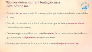 Não nos deixes cair em tentação, mas
livra-nos do mal.
• Pedimos forças para resistir às más sugestões, que tentam nos desviar do caminho
do bem;
• Para não cairmos em tentações, é indispensável que saibamos procurar o bem,
cultivando-o sem cessar;
• Devemos esperar que Deus nos conceda o muito de seu amor, mas não duvidemos
que é preciso dar alguma coisa do nosso esforço;
• Pedimos para livrar-nos do mal, mas é preciso que desejemos não errar;
 