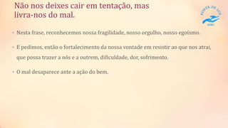 Não nos deixes cair em tentação, mas
livra-nos do mal.
• Nesta frase, reconhecemos nossa fragilidade, nosso orgulho, nosso egoísmo.
• E pedimos, então o fortalecimento da nossa vontade em resistir ao que nos atrai,
que possa trazer a nós e a outrem, dificuldade, dor, sofrimento.
• O mal desaparece ante a ação do bem.
 