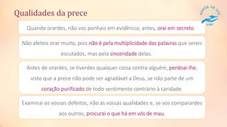 Quando orardes, não vos ponhais em evidência; antes, orai em secreto.
Qualidades da prece
Não afeteis orar muito, pois não é pela multiplicidade das palavras que sereis
escutados, mas pela sinceridade delas.
Antes de orardes, se tiverdes qualquer coisa contra alguém, perdoai-lhe,
visto que a prece não pode ser agradável a Deus, se não parte de um
coração purificado de todo sentimento contrário à caridade.
Examinai os vossos defeitos, não as vossas qualidades e, se vos comparardes
aos outros, procurai o que há em vós de mau.
 
