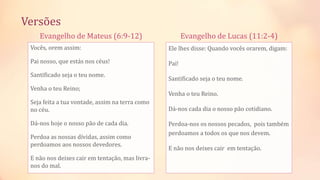 Evangelho de Mateus (6:9-12)
Vocês, orem assim:
Pai nosso, que estás nos céus!
Santificado seja o teu nome.
Venha o teu Reino;
Seja feita a tua vontade, assim na terra como
no céu.
Dá-nos hoje o nosso pão de cada dia.
Perdoa as nossas dívidas, assim como
perdoamos aos nossos devedores.
E não nos deixes cair em tentação, mas livra-
nos do mal.
Evangelho de Lucas (11:2-4)
Ele lhes disse: Quando vocês orarem, digam:
Pai!
Santificado seja o teu nome.
Venha o teu Reino.
Dá-nos cada dia o nosso pão cotidiano.
Perdoa-nos os nossos pecados, pois também
perdoamos a todos os que nos devem.
E não nos deixes cair em tentação.
Versões
 
