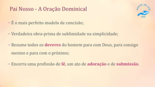 Pai Nosso - A Oração Dominical
• É o mais perfeito modelo de concisão;
• Verdadeira obra-prima de sublimidade na simplicidade;
• Resume todos os deveres do homem para com Deus, para consigo
mesmo e para com o próximo;
• Encerra uma profissão de fé, um ato de adoração e de submissão.
 