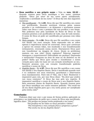 O Pai nosso                                                        Renovo


   •   Deus santifica o seu próprio nome – Veja os vers. 22-23 –
       Quando oramos para Deus santifique o seu nome, estamos
       pedindo: “Deus por amor do teu nome opera santificando,
       vivificando a santidade do teu nome”. E Deus faz isto das seguintes
       maneiras:
       a) Nos purificando – No v.25. Deus diz que Ele santifica seu nome
           nos purificando. Quando sentimos tristeza pelos nossos
           pecados e os confessamos e os deixamos e acertamos nossas
           vidas com Deus e com o próximo Ele nos purifica e nos limpa.
           Não podemos orar pela santidade do Nome de Deus se não
           estamos prontos a ser purificados de tudo, mas de tudo mesmo.
           O nome de Deus só pode ser santificado por pessoas com vidas
           limpas.
       b) Novo coração – No v.26. Deus diz que Ele santifica o seu nome
           nos dando um novo coração. Essa expressão não se refere
           apenas à experiência inicial de conversão. Deus quer continuar
           a operar em nossas vidas, nos mudando e nos transformando
           intimamente, renovando nossa mente. Diariamente Deus quer
           nos transformar na imagem de Jesus. Quais os problemas
           maiores em sua vida? Gênio explosivo? Palavras ásperas?
           Amargura e ressentimento? Dificuldade em perdoar? Depressão
           e melancolia? Fraqueza na área do sexo ou do dinheiro ou do
           poder? Saiba que Deus quer mudar e transformar o nosso
           coração para cada vez mais ser um coração semelhante ao seu.
           Somente pessoas com um coração transformado poderão
           santificar o nome de Deus.
       c) Espírito Santo – No v.27. Deus diz que Ele santifica o seu nome
           nos dando o seu Espírito Santo. Deus é santificado quando você
           e eu andamos nos seus estatutos, guardamos e observamos
           seus mandamentos. Fácil não é? Não, não é fácil. Realmente é
           impossível para nós, por isso Deus disse: “Eu farei que andeis
           nos meus estatutos”. E Deus faz isso pelo seu espírito. É
           impossível santificar o nome de Deus sem o seu Espírito Santo.
           Sem estarmos cheios do Espírito Santo. Quando oramos para
           que Deus santifique seu nome estamos pedindo: “Pai enche-me
           do teu Santo Espírito para que o teu nome possa ser santificado
           pela minha vida!”

Comclusão:
       Podemos dizer que orar o pai nossa de forma prática aplicando os
princípios e as implicações de pedir que o nome de Deus seja santificado,
significa dizer: “Pai perdoa-me porque tenho profanado o teu nome”.
                “Pai purifica-me de todos os meus pecados e ídolos”.
                 “Pai transforma o meu coração fraco e propenso a pecar”.
                 “Pai enche-me do teu Espírito Santo”.


                                                                        2
 