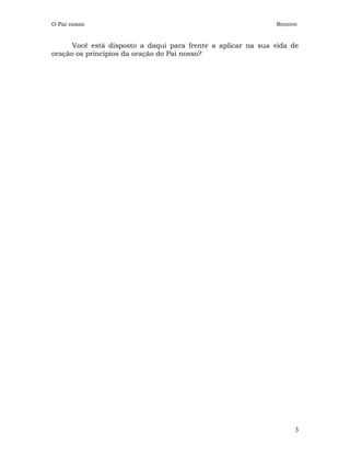O Pai nosso                                                   Renovo


      Você está disposto a daqui para frente a aplicar na sua vida de
oração os princípios da oração do Pai nosso?




                                                                    3
 