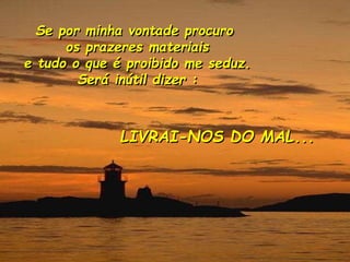 Se por minha vontade procuro
os prazeres materiais
e tudo o que é proibido me seduz.
Será inútil dizer :
LIVRAI-NOS DO MAL...
 