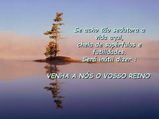 Se acho tão sedutora a
vida aqui,
cheia de supérfulos e
futilidades.
Será inútil dizer :
VENHA A NÓS O VOSSO REINO
 