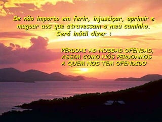 Se não importo em ferir, injustiçar, oprimir e
magoar aos que atravessam o meu caminho.
Será inútil dizer :
PERDOAI AS NOSSAS OFENSAS,
ASSIM COMO NÓS PERDOAMOS
A QUEM NOS TEM OFENDIDO
 