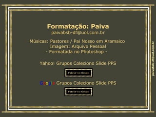 Músicas:  Pastores / Pai Nosso em Aramaico   Imagem: Arquivo Pessoal - Formatada no Photoshop -  Yahoo! Grupos Coleciono Slide PPS G o o g l e  Grupos Coleciono Slide PPS Formatação: Paiva [email_address] 