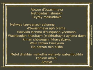 Abwun d’bwashmaya Nethqadash shmakh Teytey malkuthakh Nehwey tzevyanach aykanna  d’bwashmaya aph b’arha. Hawvlan lachma d’sunqanan yaomana. Washboqlan khaubayn (wakhtahayn) aykana daph khnan shbwoqan l’khayyabayn. Wela tahlan I’nesyuna Ela patzan min bisha Metol dilakhie malkutha wahayla wateshbukhta l’ahlam almin. Ameyn 