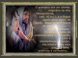 O aramaico era um idioma  originário da Alta Mesopotâmia,  (séc. VI a.c.), e a língua usada pelos povos da região. Jesus sempre falava ao povo em  idioma aramaico.  A tradução direta do aramaico para o português,  (sem a interferência da Igreja), nos mostra como esta oração é bela,  profunda e verdadeira...  