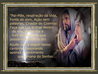 "Pai-Mãe, respiração da Vida,  Fonte do som, Ação sem  palavras, Criador do Cosmos!  Faça sua Luz brilhar dentro  de nós, entre nós e  fora de nós para que  possamos torná-la útil. Ajude-nos a seguir nosso  caminho, respirando  apenas o sentimento  que emana do Senhor... 