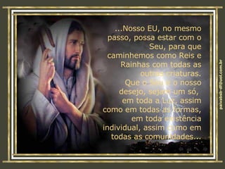 ...Nosso EU, no mesmo passo, possa estar com o Seu, para que caminhemos como Reis e Rainhas com todas as outras criaturas. Que o Seu e o nosso desejo, sejam um só,  em toda a Luz, assim como em todas as formas, em toda existência individual, assim como em todas as comunidades... 